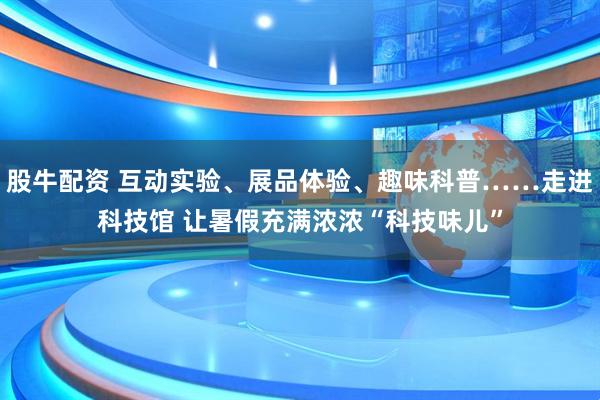 股牛配资 互动实验、展品体验、趣味科普……走进科技馆 让暑假充满浓浓“科技味儿”