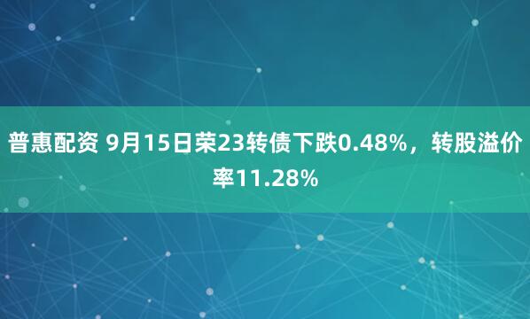 普惠配资 9月15日荣23转债下跌0.48%，转股溢价率11.28%