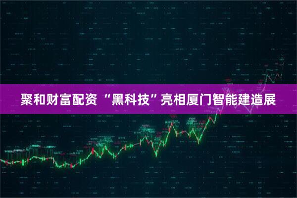 聚和财富配资 “黑科技”亮相厦门智能建造展
