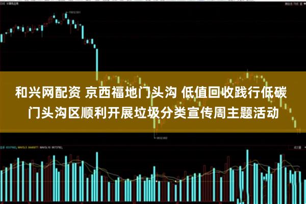 和兴网配资 京西福地门头沟 低值回收践行低碳 门头沟区顺利开展垃圾分类宣传周主题活动
