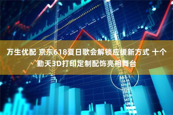 万生优配 京东618夏日歌会解锁应援新方式 十个勤天3D打印定制配饰亮相舞台