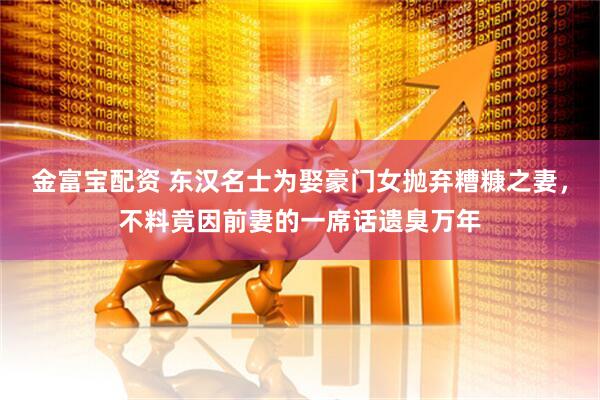 金富宝配资 东汉名士为娶豪门女抛弃糟糠之妻，不料竟因前妻的一席话遗臭万年