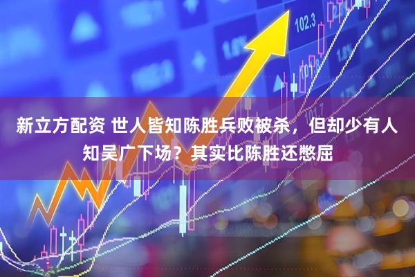 新立方配资 世人皆知陈胜兵败被杀，但却少有人知吴广下场？其实比陈胜还憋屈
