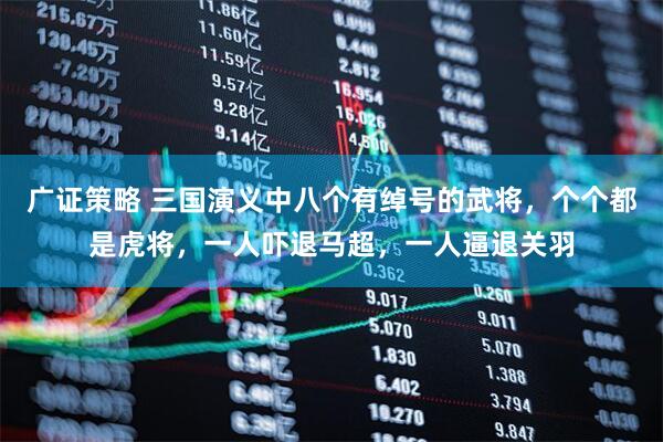 广证策略 三国演义中八个有绰号的武将，个个都是虎将，一人吓退马超，一人逼退关羽
