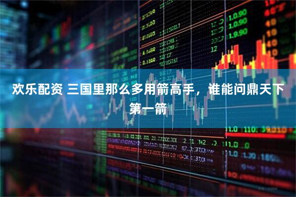 欢乐配资 三国里那么多用箭高手，谁能问鼎天下第一箭